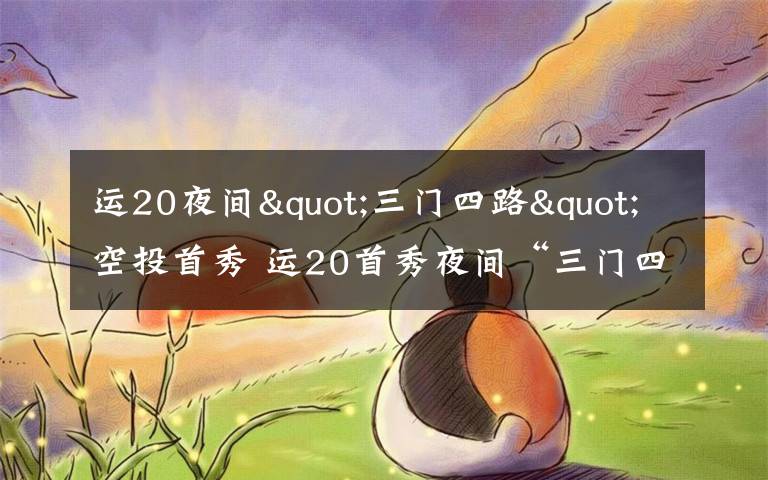 运20夜间"三门四路"空投首秀 运20首秀夜间“三门四路”空投 突击力再提升