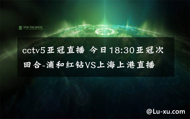 cctv5亚冠直播 今日18:30亚冠次回合-浦和红钻VS上海上港直播 亚冠直播地址cctv5直播