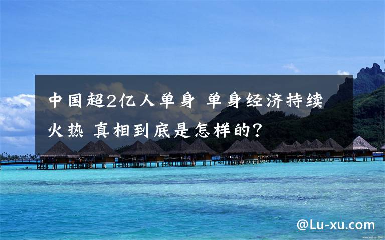 中国超2亿人单身 单身经济持续火热 真相到底是怎样的？