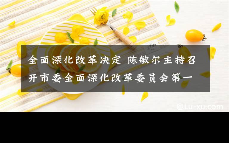 全面深化改革决定 陈敏尔主持召开市委全面深化改革委员会第一次会议强调对标对表中央决策部署 以钉钉子精神抓好改革落实唐良智出席