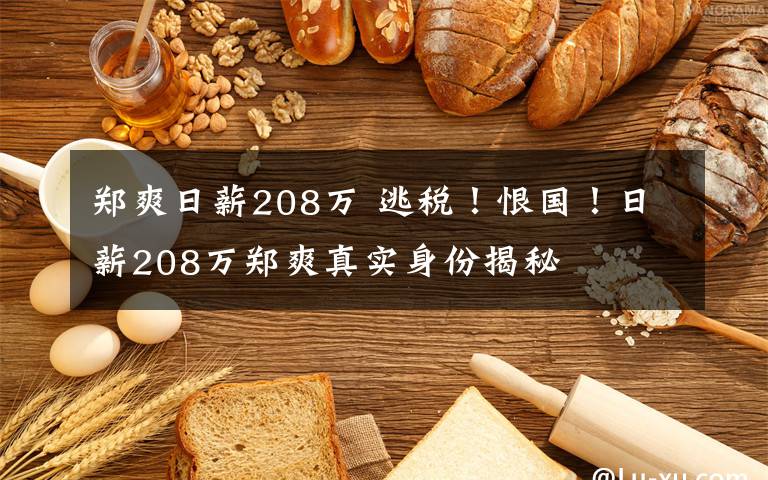 郑爽日薪208万 逃税！恨国！日薪208万郑爽真实身份揭秘