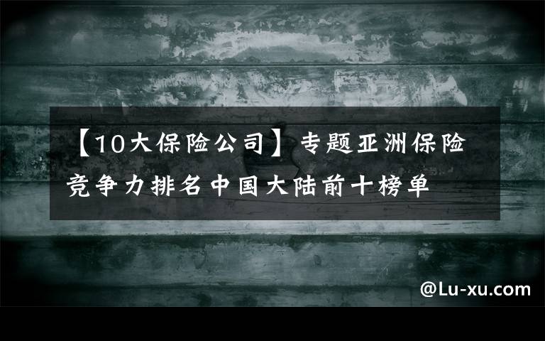 【10大保险公司】专题亚洲保险竞争力排名中国大陆前十榜单