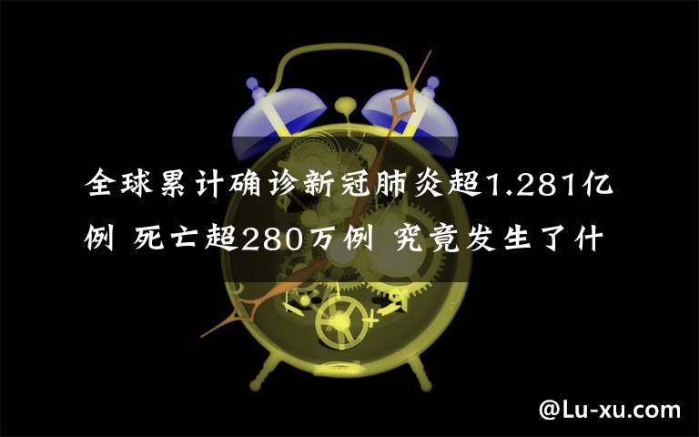 全球累计确诊新冠肺炎超1.281亿例 死亡超280万例 究竟发生了什么?