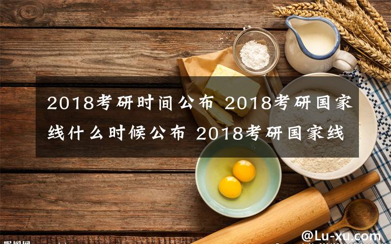 2018考研时间公布 2018考研国家线什么时候公布 2018考研国家线在哪里查看文章配图