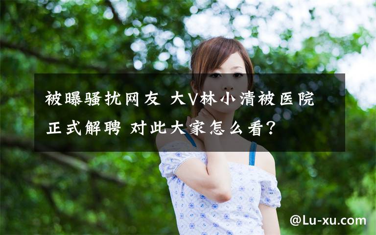 被曝骚扰网友 大V林小清被医院正式解聘 对此大家怎么看？
