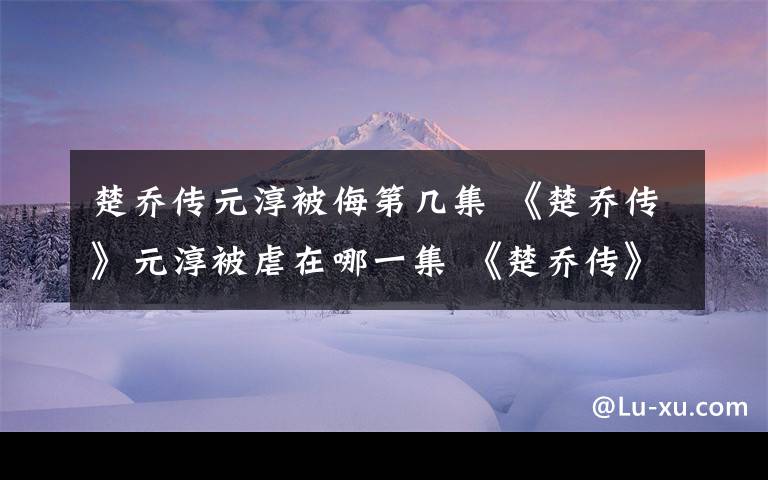 楚乔传元淳被侮第几集 《楚乔传》元淳被虐在哪一集 《楚乔传》小说结局淳儿公主最后怎么死的