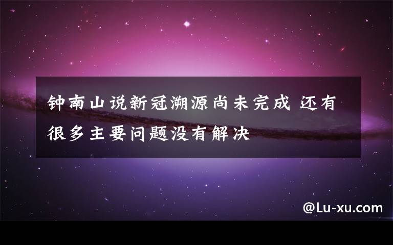 钟南山说新冠溯源尚未完成 还有很多主要问题没有解决