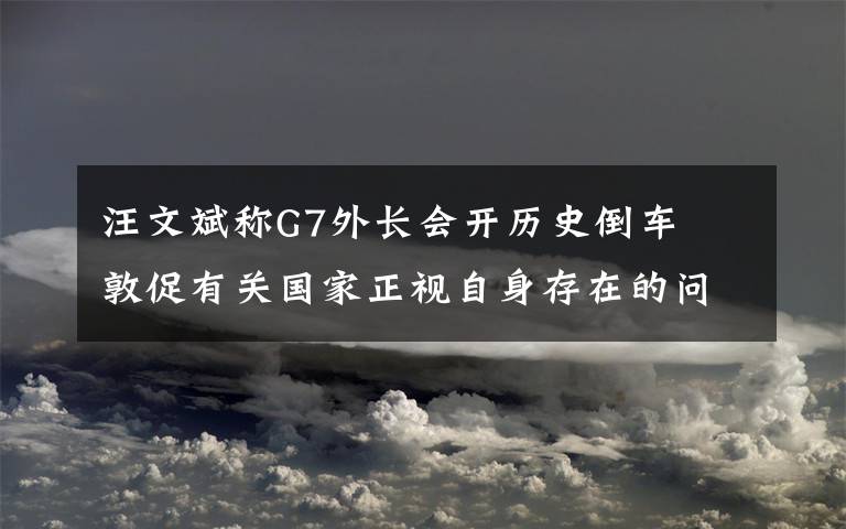 汪文斌称G7外长会开历史倒车  敦促有关国家正视自身存在的问题 具体是什么情况？