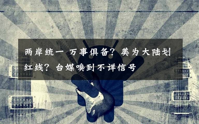 两岸统一 万事俱备？美为大陆划红线？台媒嗅到不详信号