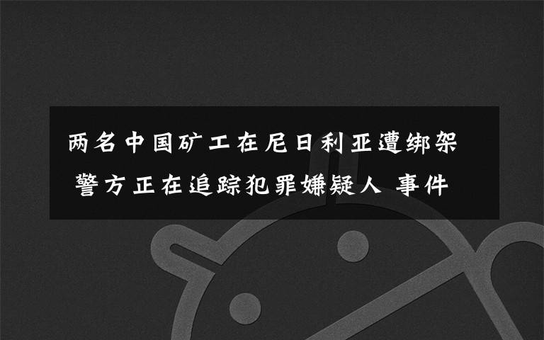 两名中国矿工在尼日利亚遭绑架 警方正在追踪犯罪嫌疑人 事件详情始末介绍！