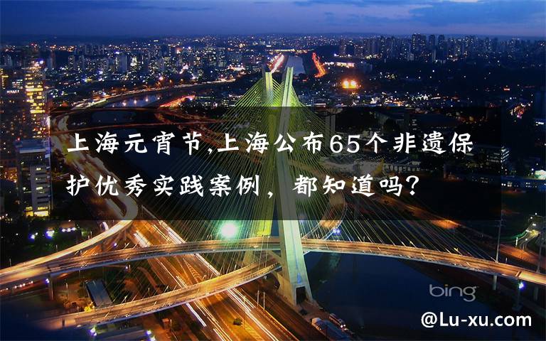 上海元宵节,上海公布65个非遗保护优秀实践案例，都知道吗？