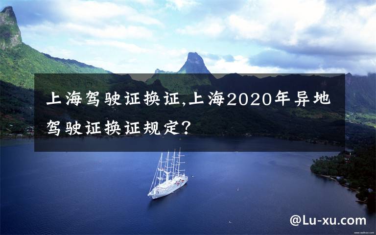 上海驾驶证换证,上海2020年异地驾驶证换证规定？