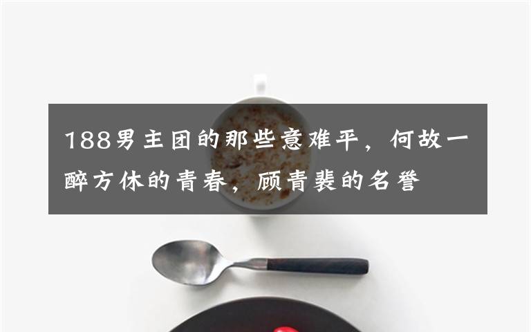 188男主团的那些意难平，何故一醉方休的青春，顾青裴的名誉文章配图