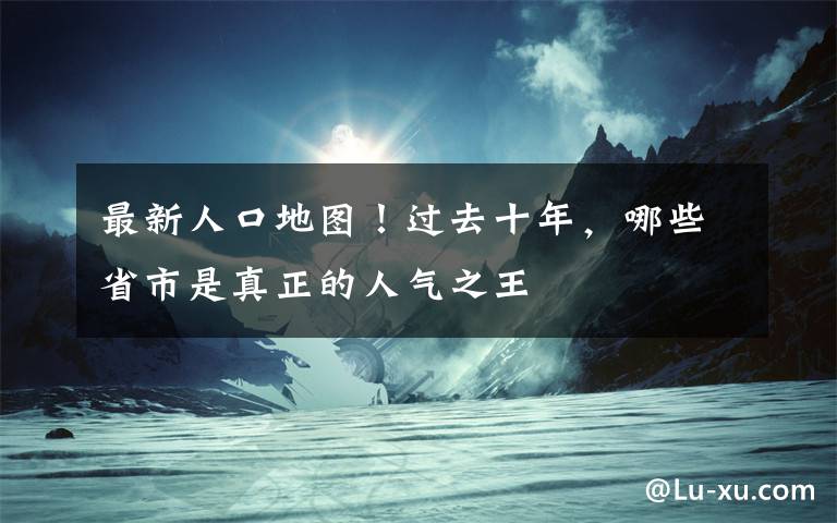 最新人口地图！过去十年，哪些省市是真正的人气之王文章配图