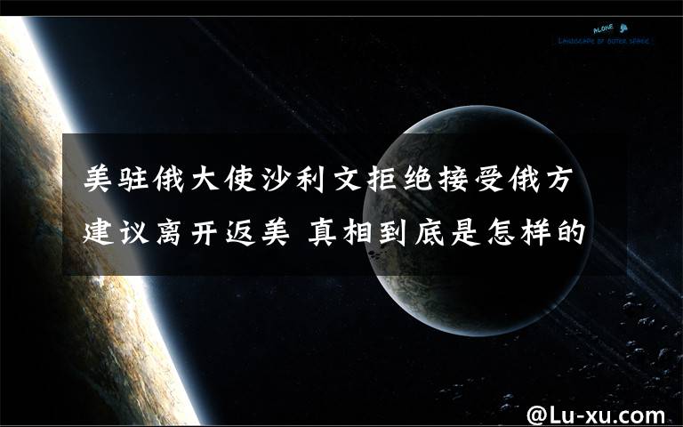 美驻俄大使沙利文拒绝接受俄方建议离开返美 真相到底是怎样的？