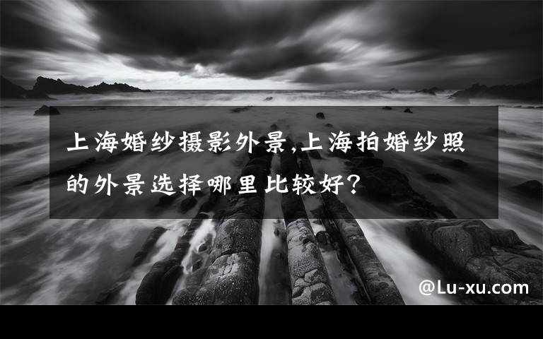 上海婚纱摄影外景,上海拍婚纱照的外景选择哪里比较好？