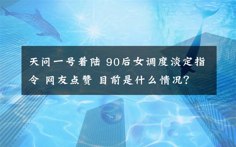 天问一号着陆 90后女调度淡定指令 网友点赞 目前是什么情况？