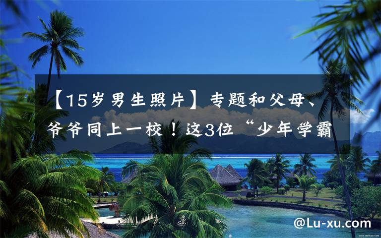 【15岁男生照片】专题和父母、爷爷同上一校！这3位“少年学霸”：15岁考交大，拿全国第一！