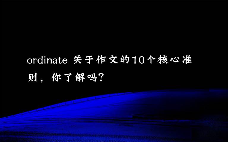 ordinate 关于作文的10个核心准则，你了解吗？