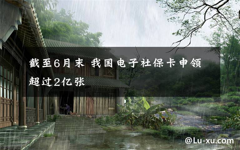 截至6月末 我国电子社保卡申领超过2亿张