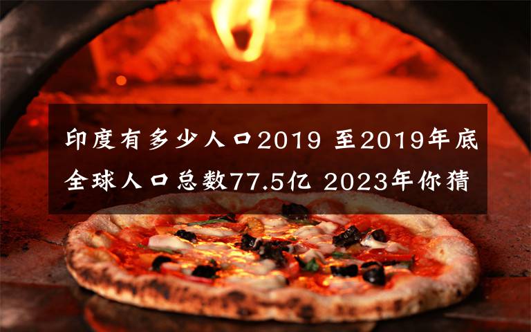 印度有多少人口2019 至2019年底全球人口总数77.5亿 2023年你猜多少