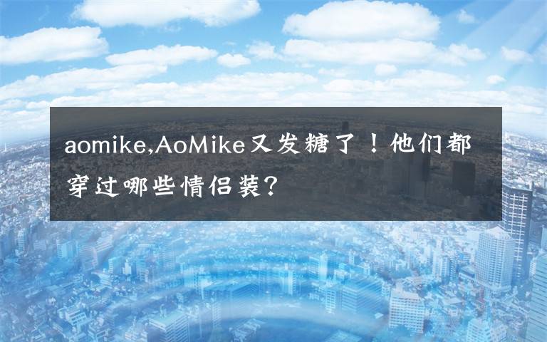 aomike,AoMike又发糖了！他们都穿过哪些情侣装？