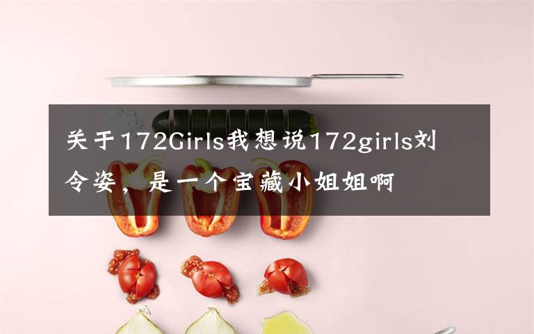 关于172Girls我想说172girls刘令姿，是一个宝藏小姐姐啊文章配图