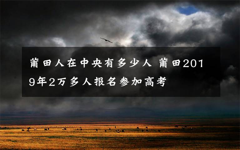 莆田人在中央有多少人 莆田2019年2万多人报名参加高考