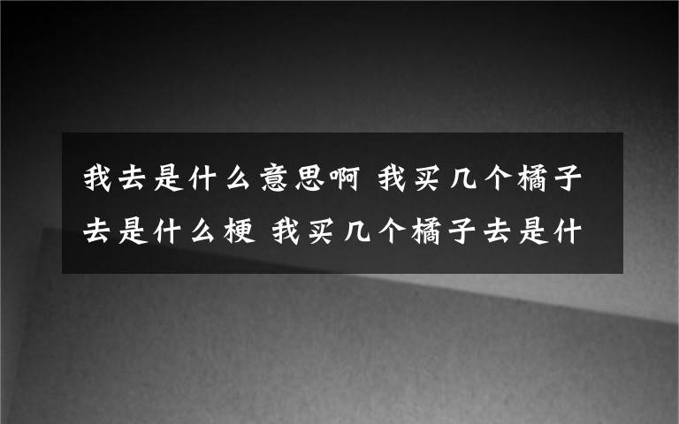 我去是什么意思啊 我买几个橘子去是什么梗 我买几个橘子去是什么意思？