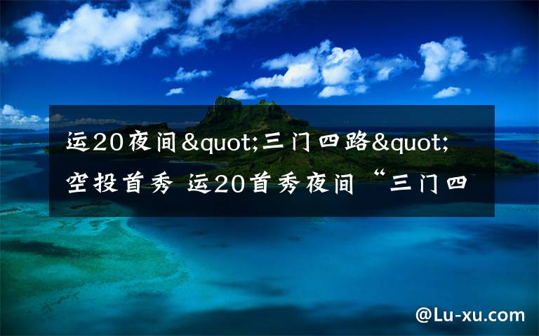 运20夜间"三门四路"空投首秀 运20首秀夜间“三门四路”空投 突击力再提升