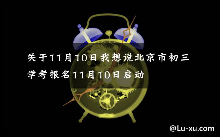 关于11月10日我想说北京市初三学考报名11月10日启动
