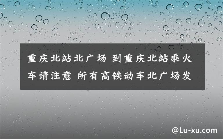 重庆北站北广场 到重庆北站乘火车请注意 所有高铁动车北广场发车