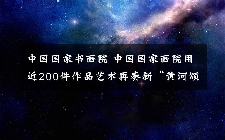 中国国家书画院 中国国家画院用近200件作品艺术再奏新“黄河颂”