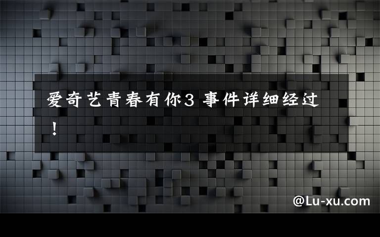 爱奇艺青春有你3 事件详细经过！