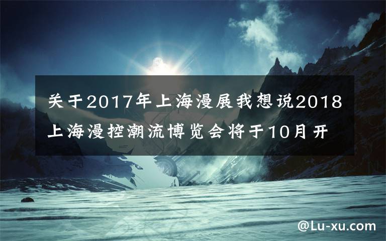 关于2017年上海漫展我想说2018上海漫控潮流博览会将于10月开幕