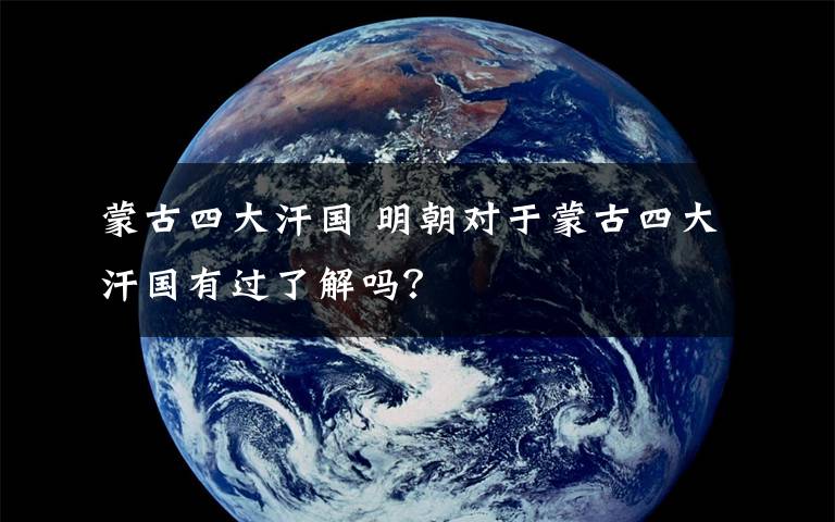 蒙古四大汗国 明朝对于蒙古四大汗国有过了解吗？