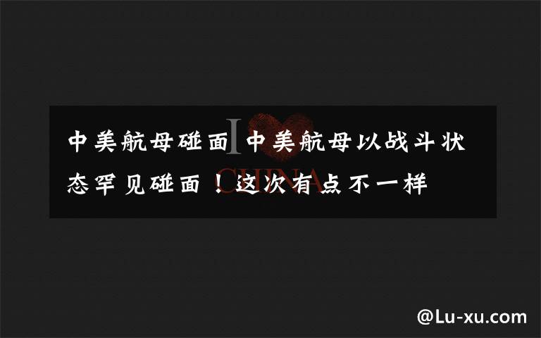 中美航母碰面 中美航母以战斗状态罕见碰面！这次有点不一样