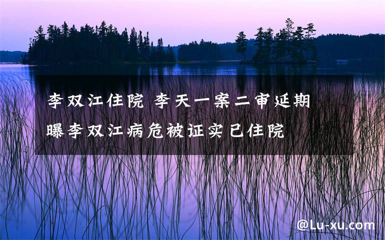 李双江住院 李天一案二审延期 曝李双江病危被证实已住院