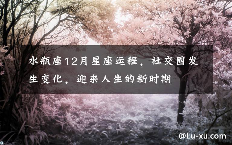 水瓶座12月星座运程，社交圈发生变化，迎来人生的新时期文章配图