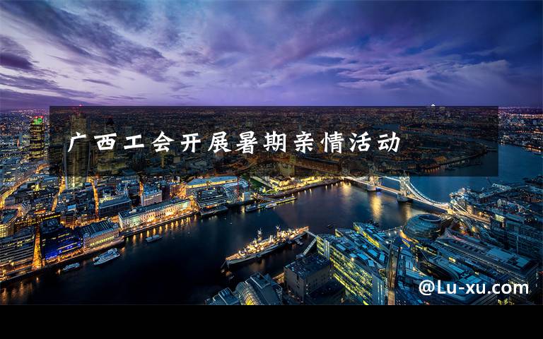 广西工会开展暑期亲情活动文章配图