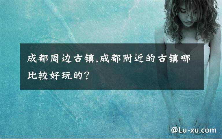 成都周边古镇,成都附近的古镇哪比较好玩的？