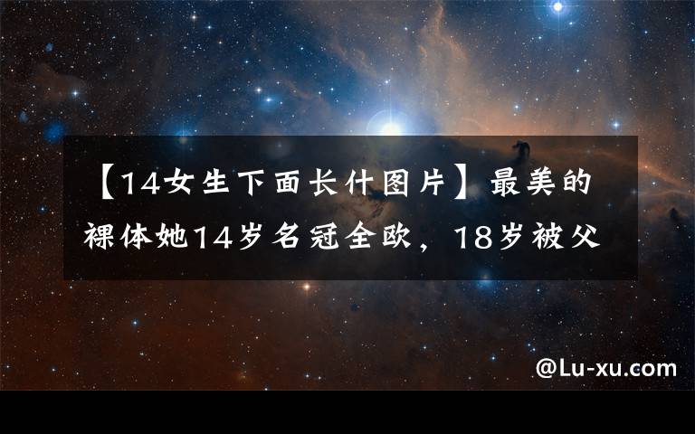 【14女生下面长什图片】最美的裸体她14岁名冠全欧，18岁被父亲以“国家利益”为由嫁给丈