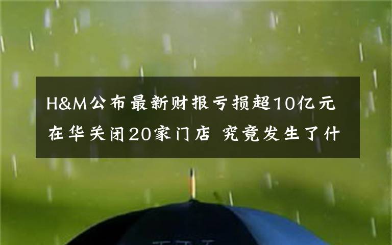 H&M公布最新财报亏损超10亿元 在华关闭20家门店 究竟发生了什么?