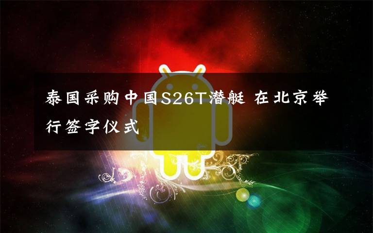 泰国采购中国S26T潜艇 在北京举行签字仪式