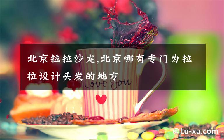 北京拉拉沙龙,北京哪有专门为拉拉设计头发的地方文章配图