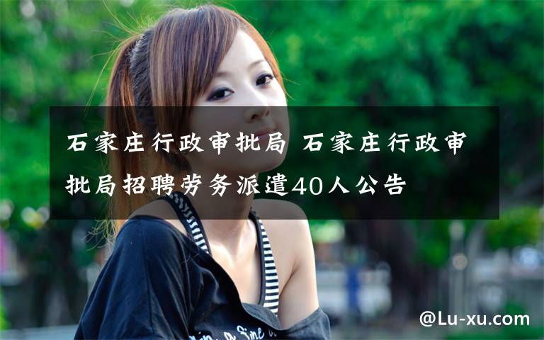 石家庄行政审批局 石家庄行政审批局招聘劳务派遣40人公告文章配图