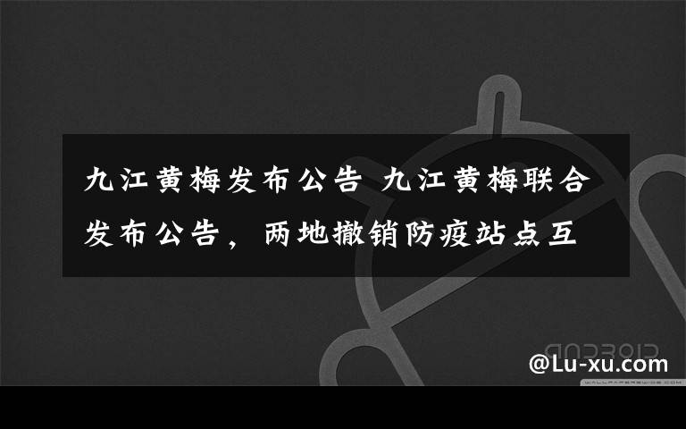 九江黄梅发布公告 九江黄梅联合发布公告，两地撤销防疫站点互认绿码