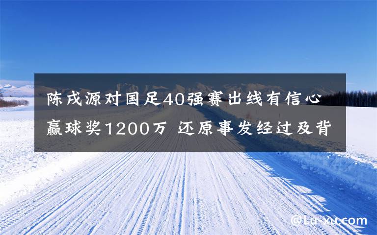 陈戌源对国足40强赛出线有信心赢球奖1200万 还原事发经过及背后真相！