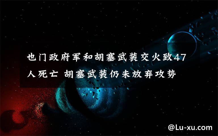 也门政府军和胡塞武装交火致47人死亡 胡塞武装仍未放弃攻势 还原事发经过及背后真相！