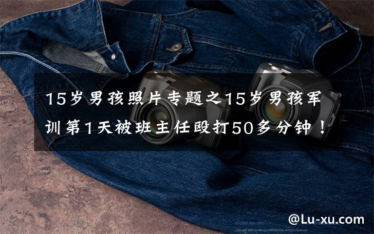 15岁男孩照片专题之15岁男孩军训第1天被班主任殴打50多分钟！家长6天后才知情，对方曾想花钱私了